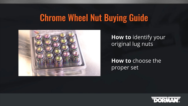 How to Buy Chrome Wheel Nuts by Dorman Products Dorman Wheel Lug Nuts are designed and constructed to strict engineering quality standards. All of our Wheel Lug Nuts are manufactured with high corrosion resistance to combat rust in any environment. Available in multiple styles and finishes, they match the original to blend in with the overall aesthetic design of your car.